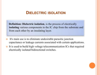 DIELECTRIC ISOLATION
Definition: Dielectric isolation, is the process of electrically
isolating various components in the IC chip from the substrate and
from each other by an insulating layer.
 It's main use is to eliminate undesirable parasitic junction
capacitance or leakage currents associated with certain applications.
 It is used to build high voltage telecommunication ICs that required
electrically isolated bidirectional switches.
 