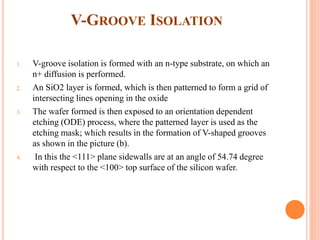 V-GROOVE ISOLATION
1. V-groove isolation is formed with an n-type substrate, on which an
n+ diffusion is performed.
2. An SiO2 layer is formed, which is then patterned to form a grid of
intersecting lines opening in the oxide
3. The wafer formed is then exposed to an orientation dependent
etching (ODE) process, where the patterned layer is used as the
etching mask; which results in the formation of V-shaped grooves
as shown in the picture (b).
4. In this the <111> plane sidewalls are at an angle of 54.74 degree
with respect to the <100> top surface of the silicon wafer.
 