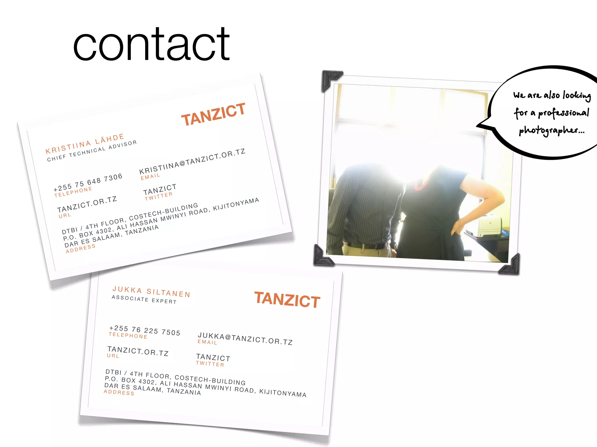 contact                                                                                                                                                           TA NZICT
                                                                                                                                                       "
                                                                                                                                                    NEN
                                                                                                                                            S I LTA                                                                                    We are also looking
                                                                                                                                   JU   KKA      PER
                                                                                                                                                     T
                                                                                                                                                   E EX
                                                                                                                                            I AT                                                                      TZ

                                                                                          NZICT
                                                                                                                                        SOC                                                                      .OR.
                                                                                                                                   AS
                                                                                                                                                                                             TA N         ZICT                         for a professional
                                                                                       TA                                                      225
                                                                                                                                                   7505
                                                                                                                                                       "
                                                                                                                                                                                  JU
                                                                                                                                                                                  EMA
                                                                                                                                                                                        KKA@
                                                                                                                                                                                           IL
                                                                                                                                                                                                                                        photographer...
                                                                                                                                            76 E "
                                                H D E!                                                                                 +255   N                                               ICT
                                                                                                                                                                                      T A NTZ E R
                                       IIN A L Ä ADVISOR                                                                               TELE
                                                                                                                                              PHO
                                                                                                                                                                                            T
                                   T                                                                                                                             . T Z"               TWI
                        KRIS                    ICAL                                                        TZ                                     .OR                                                                       N YA M
                                                                                                                                                                                                                                      A
                                                                                                       .OR.                                   ZICT
                                       HN                                                                                                                                             G         O
                                   TEC                                                                                                                                                    KIJIT
                               F                                                                   T                                    TA N                                     LDIN
                        CHIE
                                                                                     @ TA   NZIC                                                                          CH -BUI I ROAD,
                                                                                                                                        U R L"                       OSTE       INY
                                                                               TIINA                                                                            R, C SSAN MW
                                                                       K R I SL                                                                          F LOO I HA
                                                        7306
                                                            "           EMA
                                                                             I                                                                   / 4TH       , AL         IA
                                     48                                                                                                  DTBI OX 4302                NZAN
                               75 6 "                                                                                                            B       LAA  M , TA
                         + 255                                                   ICT                                                      P. O .    S SA
                                                                         T A NTZ E R
                                 N E
                          TELE
                                    PHO                                                                                                   D  AR E S S


                                                                                                                                                                                                                       NZICT
                                                                               T                                                                   E
                                                        . T Z"           TWI                                                               ADD
                                                                                                                                                   R
                                            .OR                                                          N YA      MA
                                       ZICT                                                        IJITO
                                                                                                                                                                                                                    TA
                                                                       ING
                          TA N                                    UILD      D, K
                           URL"
                                                          STE CH-B INYI ROA
                                                     , CO SAN MW
                                                OOR
                                      / 4T H FL ALI HAS        A
                               DTBI OX 4302
                                                 ,        ZANI                                                                                                      N"
                                                   , TA N                                                                                                       ANE
                               P. O .
                                      B       LAAM                                                                                                     A S I LT RT
                                         S SA                                                                                                      UKK
                                  AR E S S
                                                                                                                                                                E
                                D                                                                                                              J            EXP
                                                                                                                                                                                                                                 R.TZ
                                                                                                                                                                 TE


                                                                                                   NZICT
                                        ER                                                                                                              OCIA
                                   ADD                                                                                                         ASS                                                                      C T. O
                                                                                                                                                                                                             A@T   ANZI
                                                                                                TA                                                                               7505
                                                                                                                                                                                     "
                                                                                                                                                                                                  J U K IK
                                                                                                                                                                                                         L

ANZICT
                                                                                                                                                                                                  EMA
                                                                                                                                                                 25
                                                                                                                                                            76 2
                                                            D E!                                                                                        255 HONE "
                                                                                                                                                       + EP                                                 ICT
                                                       LÄH
                                                   JA K K A D S IIS O R                                                                                TEL                                          T A NTZ E R
                                            T I I N UC A L A V L T A N E N
                                                                                                                                                                                                          T
                                                                                                                                                                                 "                  TWI
                                                                                                                                                                             R.TZ
                                       KRIS
                                        C   HIEF
                                                   HNI
                                                   A
                                                       TEC
                                                                          "
                                                             S S O C I AT E
                                                                              EXPERT
                                                                                               @ TA     NZIC
                                                                                                               T    TANZICT
                                                                                                                   .OR.
                                                                                                                        TZ
                                                                                                                                                        TA   NZIC
                                                                                                                                                                  T. O
                                                                                                                                                                                                    -B
                                                                                                                                                                                                           ING
                                                                                                                                                                                                       UILD OAD, KI
                                                                                                                                                                                                TECH WINYI R
                                                                                                                                                                                                                    JITO
                                                                                                                                                                                                                         NY                 AMA

                                                                                                                                                        U R L"
                                                                                         TIINA                                                                              R,              COS     M
Z I C T. O R . T                                                                  KRIS                                                                                  LOO
                                                                                                                                                                    TH F , ALI
                                                                                                                                                                                                 AN
                                                                                                                                                                                            HASS IA
                                                                           "           L
                    Z                                               7306           MAI
                                                                                    E                                                                           / 4
                                                                                                                                                         DTBI OX 4302                       ANZA
                                                                                                                                                                                                 N
                                                        + 26 4 8 7 6 2 2
                                                      7 E5 5 "5                                                                                                 B         AM,
                                                                                                                                                                              T
                                                   5
                                             + 2 5E P H T E L E P H O N E " 5 7 5 0 5" N Z I C T K K A                                                   P. O .      SALA
                                                        ON
                                                                                     TA T T EJ U                                                                ES
                                             TEL                                                R         @ T A N Z I C T.                                DAR      SS
                                                                                                                           OR.TZ                                   RE


                                                                                                                                                                                                                                  NZICT
                                                                    . T Z"            TWI      EMAIL
                                                                                                                                                             ADD
                                                                                                                              MA
                                                       TC T . Z IR T . O
                                                      ZI  ANO C                                        ING        IJIT O N YA

                                                                                                                                                                                                                               TA
                                              T A N U R L"                 R . T Z"                 LD          K
                                                                                              T AI Z C T ,
                                                                                          H - B U NY I IR O A D
                                               U R L"                            O STEC       W   IN
                                                                           , C                T
                                                                                         M WITTER
                                                                   OOR            SAN
 I J I T O N YA M                                             H FL ALI HAS
                                                      D / B T / T H,
                    A                                 I T 4I                       NIA
                                                D T BP. O X 4 4 0 2 F L O A N Z A O S T E
                                                                3             OR, C                                                                                                 NEN
                                                                                                                                                                                       "
                                                           .          M T
                                                        B O B O L A4 3 0 ,2 ,               CH-BUILDI                                                                         I LTA
                                                P. O D A S S A X A
                                                     .                        ALI HASSA               NG                                                                    S
                                                     R  ER E S S A L A A
                                                 DAA D D R S                M , TA N Z A N
                                                                                            N MWINYI
                                                                                                     ROAD, KIJ                                                   JU     KKA      PER
                                                                                                                                                                                     T
                                                                                                                                                                                      EX
                                                         E  SESS                           IA                  I T O N YA M                                                  I AT E                                                              TZ
                                                                                                                                                                                                                                          .OR.
                                                                                                                NZICT
                                                   DDR
                                                   A                                                                               A                                 OC
                                                                                                                                                                 ASS                                                               ICT
                                                                                                                                                                                                                            TA N Z
                                                                                                             TA
                                                                                                                                                                                                                       A@
                                                                                                                                                                                                              J U K IK
                                                                                                                                                                                                    "                L
                                                                                                                                                                                      5         7505          EMA

NZICT                                                                        H D E!
                                                                      A L Ä ADVISOR
                                                                                                                                                                      +2
                                                                                                                                                                      TELE
                                                                                                                                                                             H
                                                                                                                                                                             P
                                                                                                                                                                               6 22
                                                                                                                                                                         5 5 7O N E "                                  ICT
                                                                                                                                                                                                               T A NTZ E R
                                                       J U K IK A IS N C A L
                                                                 T I                                                                                                                            . T Z"         TWI
                                                                                                                                                                                                                     T
                                                         K R S E CIHL T A N E N"                                                                                                          R                                                                    A
                                                                      NI
                                                                                                                             R.TZ                                                I C T. O                                                             N YA M
                                                       AS         T                                                                                                                                                              ING         JITO
 