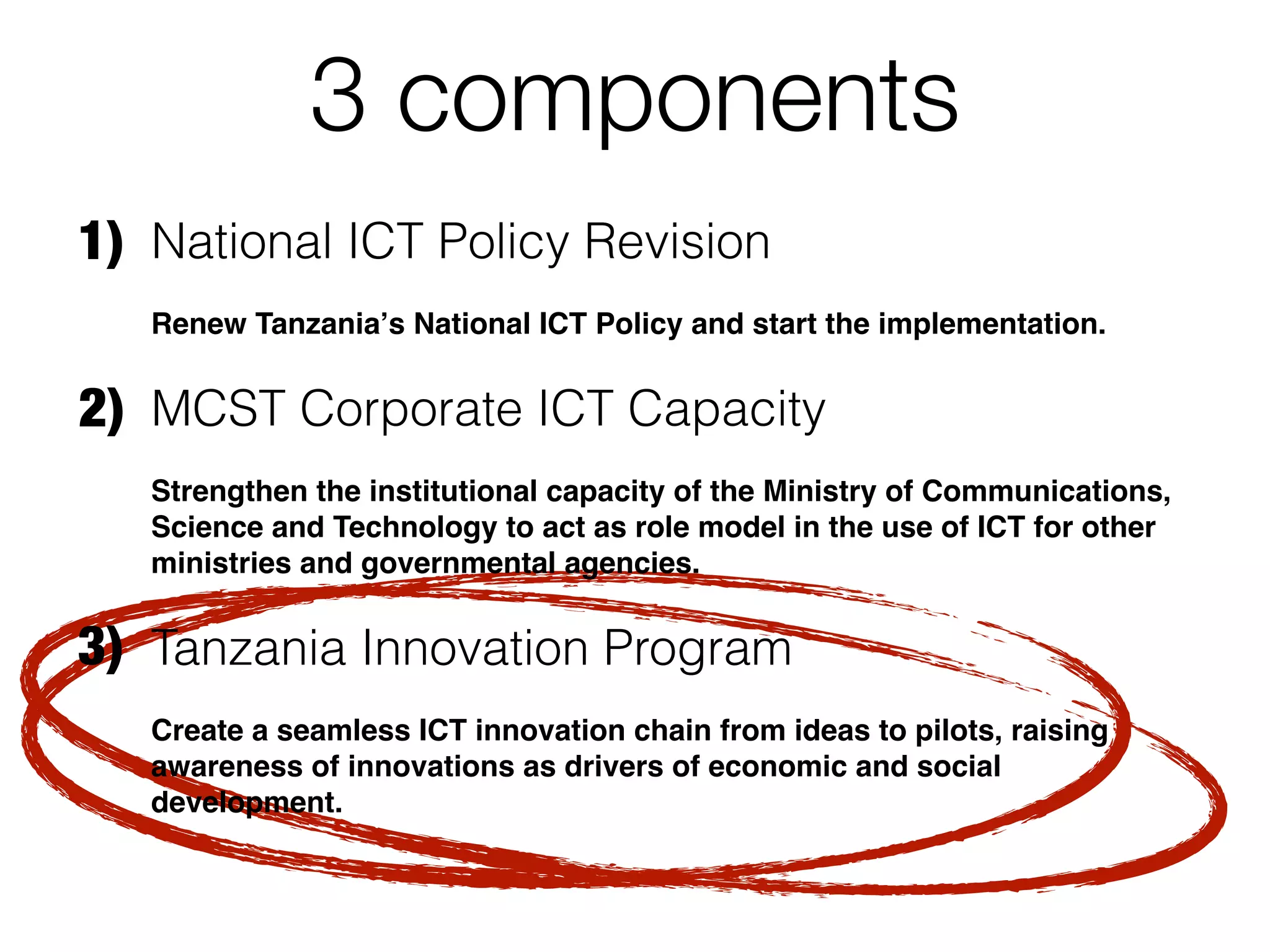 3 components
1) National ICT Policy Revision
   Renew Tanzaniaʼs National ICT Policy and start the implementation.


2) MCST Corporate ICT Capacity
   Strengthen the institutional capacity of the Ministry of Communications,
   Science and Technology to act as role model in the use of ICT for other
   ministries and governmental agencies.


3) Tanzania Innovation Program
   Create a seamless ICT innovation chain from ideas to pilots, raising
   awareness of innovations as drivers of economic and social
   development.
 