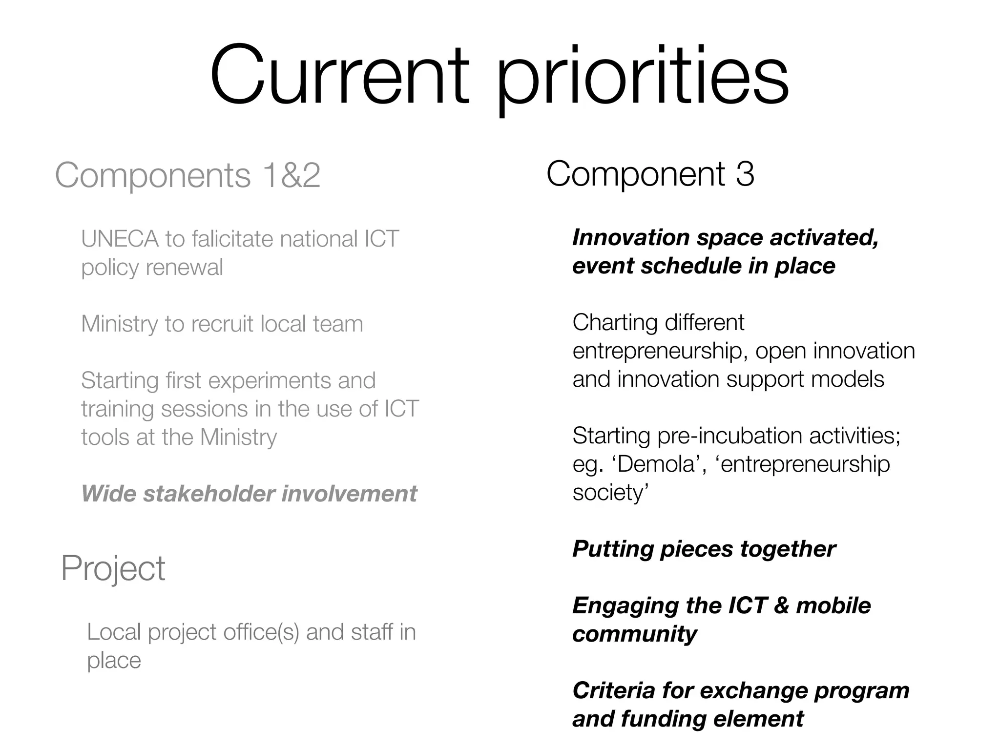 Current priorities
Components 1&2                         Component 3
 UNECA to falicitate national ICT       Innovation space activated,
 policy renewal                         event schedule in place

 Ministry to recruit local team         Charting different
                                        entrepreneurship, open innovation
 Starting ﬁrst experiments and          and innovation support models
 training sessions in the use of ICT
 tools at the Ministry                  Starting pre-incubation activities;
                                        eg. ‘Demola’, ‘entrepreneurship
 Wide stakeholder involvement           society’

                                        Putting pieces together
Project
                                        Engaging the ICT & mobile
 Local project ofﬁce(s) and staff in    community
 place
                                        Criteria for exchange program
                                        and funding element
 
