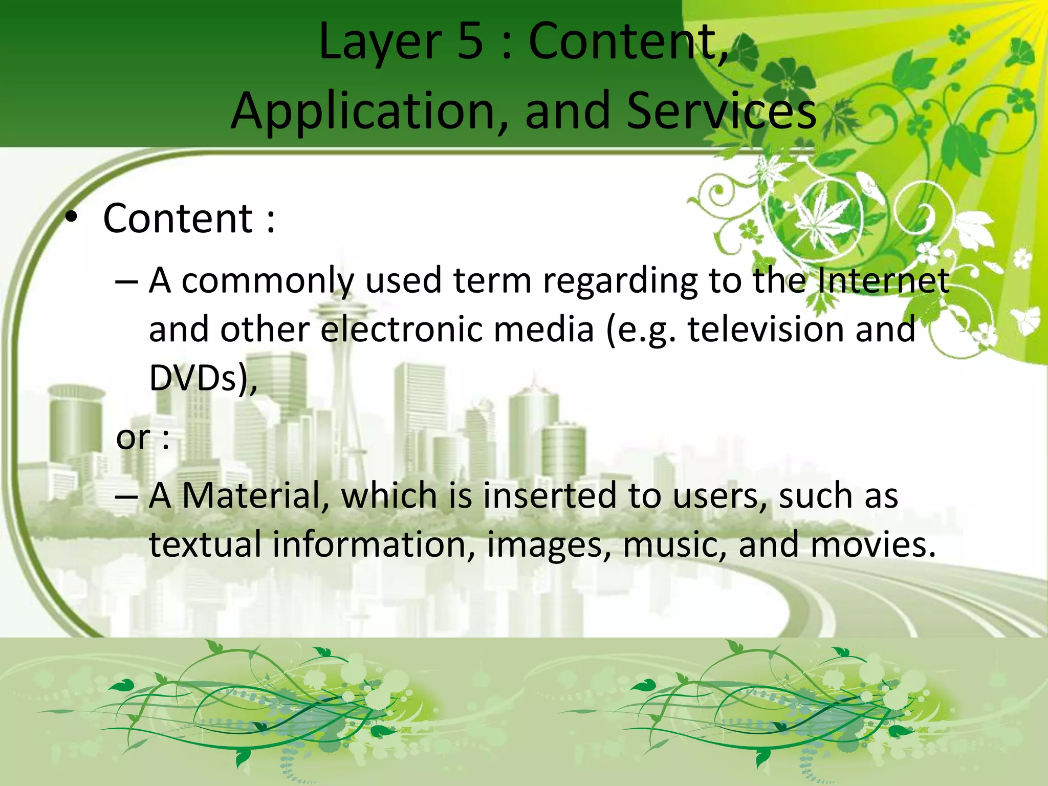 Layer 5 : Content,
        Application, and Services
• Content :
  – A commonly used term regarding to the Internet
    and other electronic media (e.g. television and
    DVDs),
  or :
  – A Material, which is inserted to users, such as
    textual information, images, music, and movies.
 