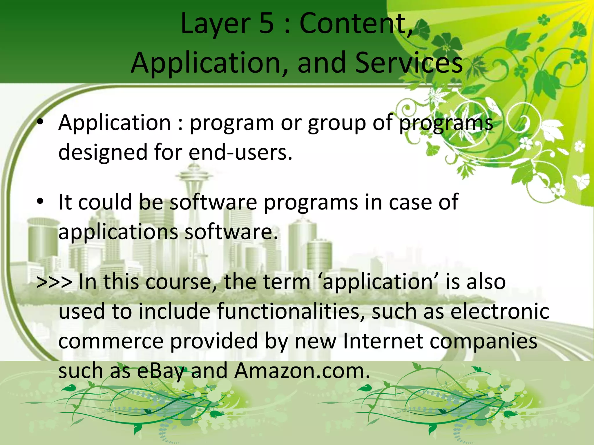 Layer 5 : Content,
         Application, and Services
• Application : program or group of programs
  designed for end-users.

• It could be software programs in case of
  applications software.

>>> In this course, the term ‘application’ is also
  used to include functionalities, such as electronic
  commerce provided by new Internet companies
  such as eBay and Amazon.com.
 