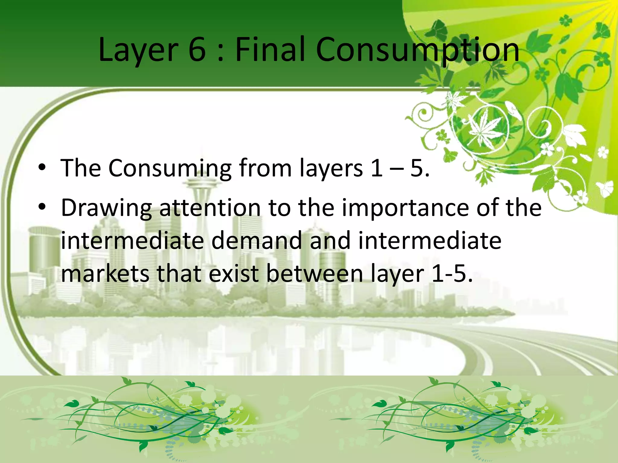 Layer 6 : Final Consumption


• The Consuming from layers 1 – 5.
• Drawing attention to the importance of the
  intermediate demand and intermediate
  markets that exist between layer 1-5.
 