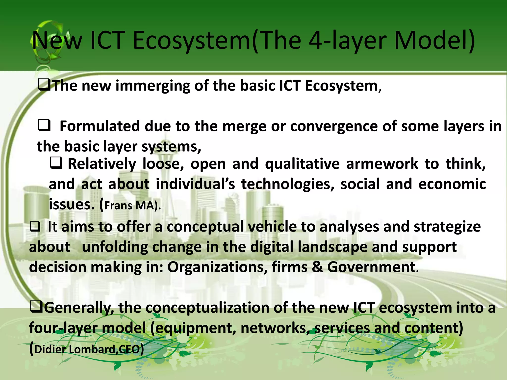 New ICT Ecosystem(The 4-layer Model)
 The new immerging of the basic ICT Ecosystem,

  Formulated due to the merge or convergence of some layers in
 the basic layer systems,
    Relatively loose, open and qualitative armework to think,
   and act about individual’s technologies, social and economic
   issues. (Frans MA).
 It aims to offer a conceptual vehicle to analyses and strategize
about unfolding change in the digital landscape and support
decision making in: Organizations, firms & Government.

Generally, the conceptualization of the new ICT ecosystem into a
four-layer model (equipment, networks, services and content)
(Didier Lombard,CEO)
 