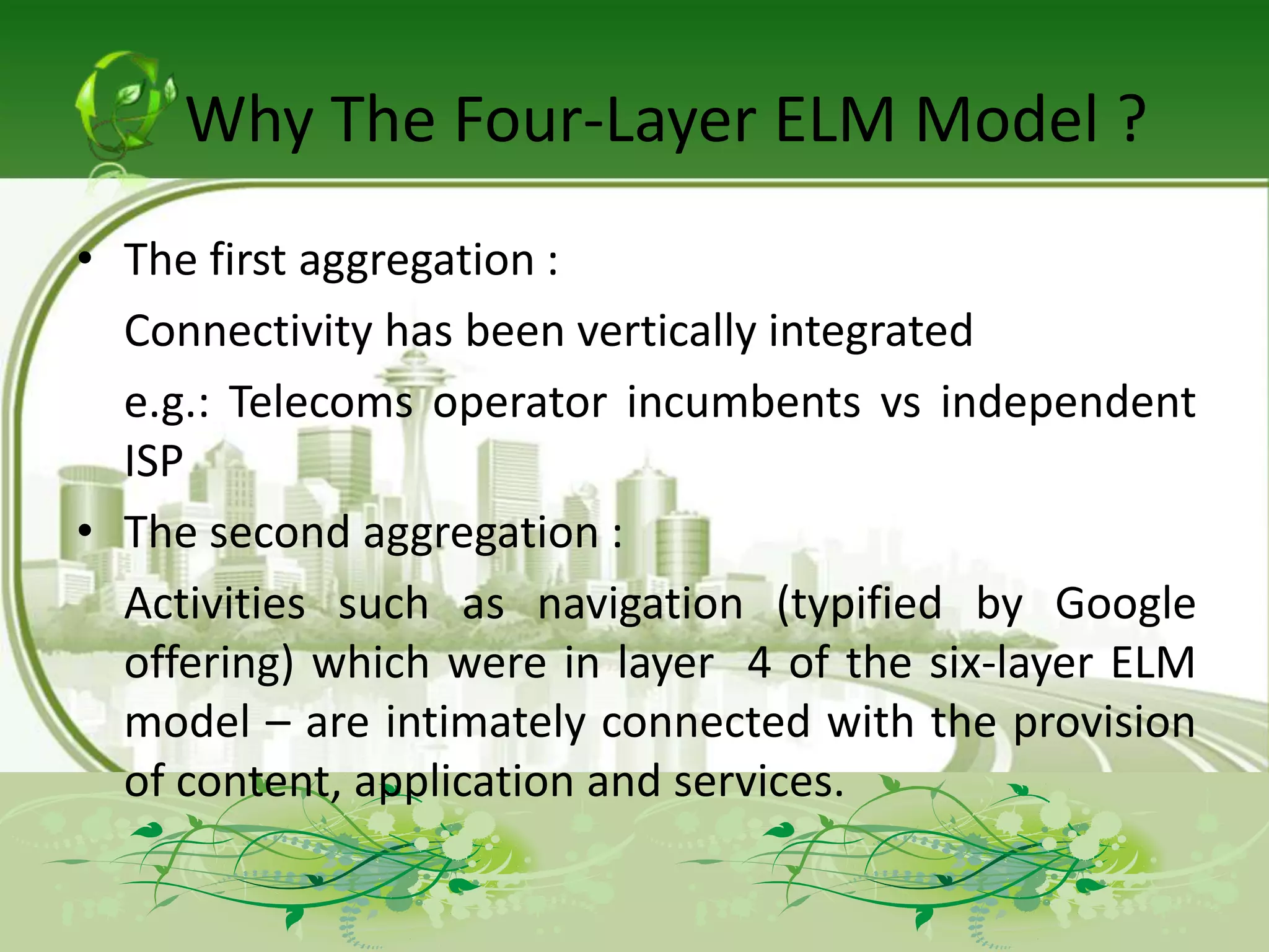 Why The Four-Layer ELM Model ?
• The first aggregation :
  Connectivity has been vertically integrated
  e.g.: Telecoms operator incumbents vs independent
  ISP
• The second aggregation :
  Activities such as navigation (typified by Google
  offering) which were in layer 4 of the six-layer ELM
  model – are intimately connected with the provision
  of content, application and services.
 
