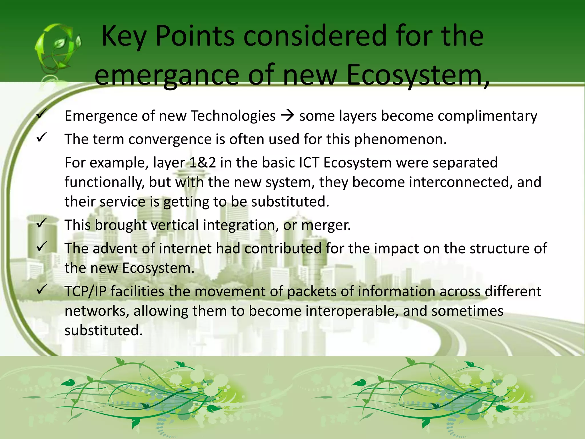 Key Points considered for the
        emergance of new Ecosystem,
   Emergence of new Technologies  some layers become complimentary
   The term convergence is often used for this phenomenon.
    For example, layer 1&2 in the basic ICT Ecosystem were separated
    functionally, but with the new system, they become interconnected, and
    their service is getting to be substituted.
   This brought vertical integration, or merger.
   The advent of internet had contributed for the impact on the structure of
    the new Ecosystem.
   TCP/IP facilities the movement of packets of information across different
    networks, allowing them to become interoperable, and sometimes
    substituted.
 