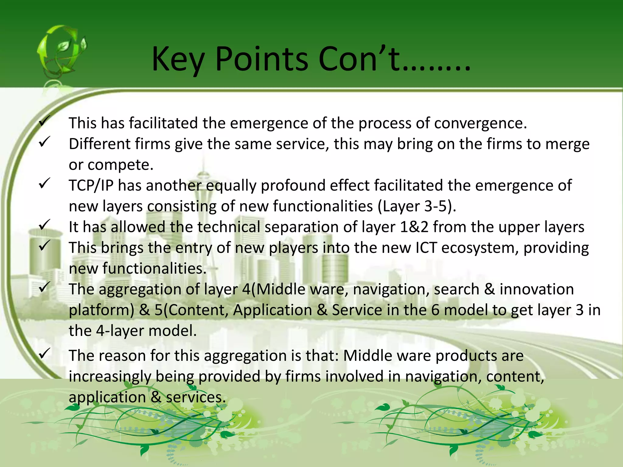 Key Points Con’t……..
   This has facilitated the emergence of the process of convergence.
   Different firms give the same service, this may bring on the firms to merge
    or compete.
   TCP/IP has another equally profound effect facilitated the emergence of
    new layers consisting of new functionalities (Layer 3-5).
   It has allowed the technical separation of layer 1&2 from the upper layers
   This brings the entry of new players into the new ICT ecosystem, providing
    new functionalities.
   The aggregation of layer 4(Middle ware, navigation, search & innovation
    platform) & 5(Content, Application & Service in the 6 model to get layer 3 in
    the 4-layer model.
   The reason for this aggregation is that: Middle ware products are
    increasingly being provided by firms involved in navigation, content,
    application & services.
 