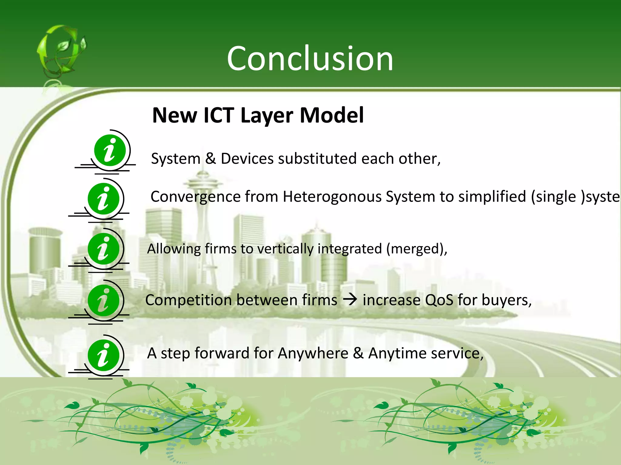 Conclusion
New ICT Layer Model
System & Devices substituted each other,

Convergence from Heterogonous System to simplified (single )system

Allowing firms to vertically integrated (merged),


Competition between firms  increase QoS for buyers,


A step forward for Anywhere & Anytime service,
 