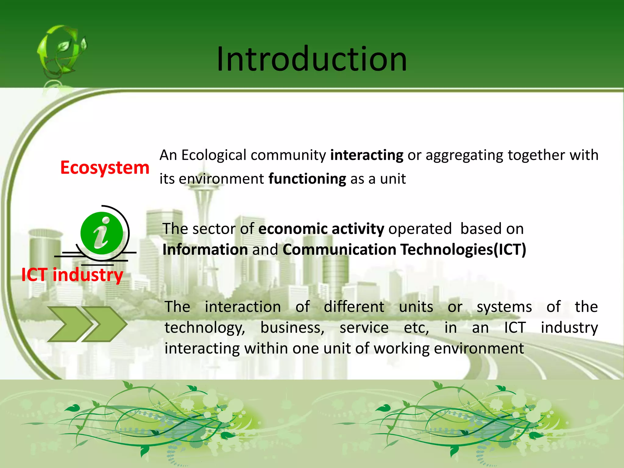 Introduction

                An Ecological community interacting or aggregating together with
    Ecosystem   its environment functioning as a unit


                The sector of economic activity operated based on
                Information and Communication Technologies(ICT)
ICT industry
                The interaction of different units or systems of the
                technology, business, service etc, in an ICT industry
                interacting within one unit of working environment
 