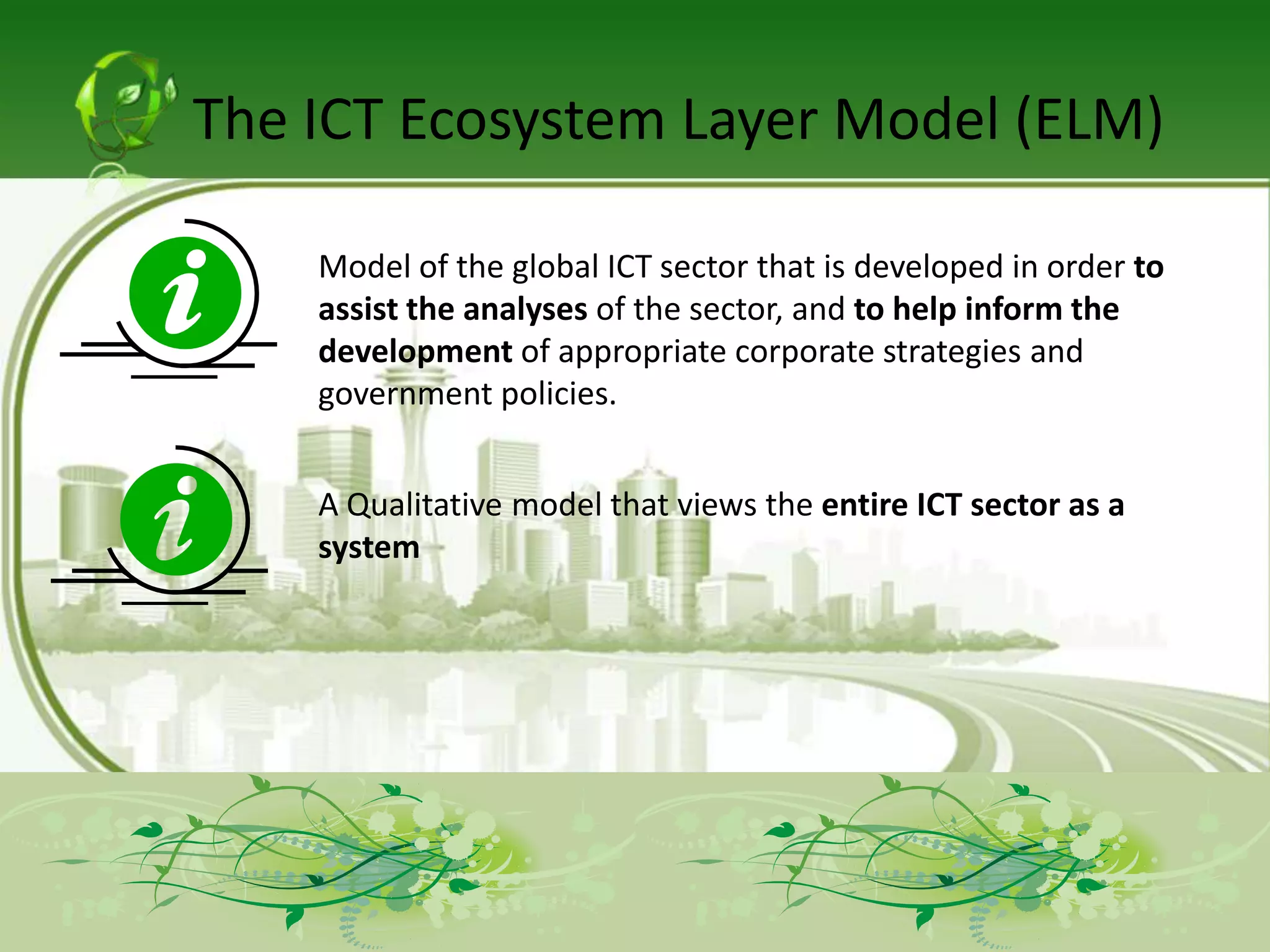 The ICT Ecosystem Layer Model (ELM)

    Model of the global ICT sector that is developed in order to
    assist the analyses of the sector, and to help inform the
    development of appropriate corporate strategies and
    government policies.


    A Qualitative model that views the entire ICT sector as a
    system
 