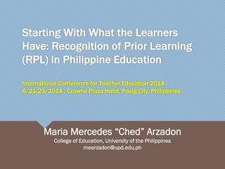Starting With What the Learners
Have: Recognition of Prior Learning
(RPL) in Philippine Education
International Conference for Teacher Education 2014
8/21-23/2014 ; Crowne Plaza Hotel, Pasig City, Philippines
Maria Mercedes “Ched” Arzadon
College of Education, University of the Philippines
mearzadon@upd.edu.ph
 