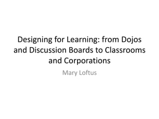Designing for Learning: from Dojos
and Discussion Boards to Classrooms
and Corporations
Mary Loftus
 