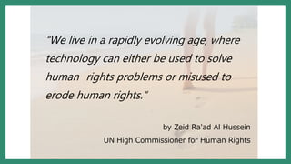 “We live in a rapidly evolving age, where
technology can either be used to solve
human rights problems or misused to
erode human rights.“
by Zeid Ra'ad Al Hussein
UN High Commissioner for Human Rights