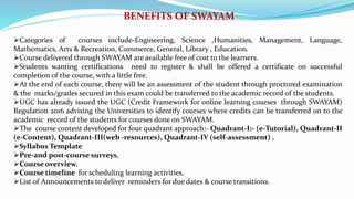 BENEFITS OF SWAYAM
Categories of courses include-Engineering, Science ,Humanities, Management, Language,
Mathematics, Arts & Recreation, Commerce, General, Library , Education.
Course delivered through SWAYAM are available free of cost to the learners.
Students wanting certifications need to register & shall be offered a certificate on successful
completion of the course, with a little free.
At the end of each course, there will be an assessment of the student through proctored examination
& the marks/grades secured in this exam could be transferred to the academic record of the students.
UGC has already issued the UGC (Credit Framework for online learning courses through SWAYAM)
Regulation 2016 advising the Universities to identify courses where credits can be transferred on to the
academic record of the students for courses done on SWAYAM.
The course content developed for four quadrant approach:- Quadrant-I:- (e-Tutorial), Quadrant-II
(e-Content), Quadrant-III(web -resources), Quadrant-IV (self-assessment) .
Syllabus Template
Pre-and post-course surveys.
Course overview.
Course timeline for scheduling learning activities.
List of Announcements to deliver reminders for due dates & course transitions.
 