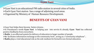 Gyan Vani
Gyan Vani is an educational FM radio station in several cities of India.
Each Gyan Vani station has a range of adjoining rural areas.
Organised by Ministry of Human Resource Development.
BENEFITS OF GYAN VANI
Gyan Vani helps them become better citizens .
In Pravakaran’s words Gyan Vani is helping year into service & already, Gyan Vani has collected
positive feedbacks from everywhere.
Radio is an effectual system for delivery of education to larger number of people.
In facilitates information exchange at the community level , acting as a “community telephone” .
Radio plays a vital educational role as the sole medium for formal & non-formal education.
 
