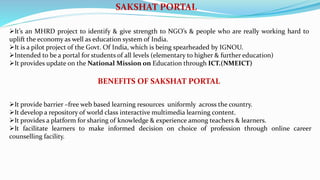 SAKSHAT PORTAL
It’s an MHRD project to identify & give strength to NGO’s & people who are really working hard to
uplift the economy as well as education system of India.
It is a pilot project of the Govt. Of India, which is being spearheaded by IGNOU.
Intended to be a portal for students of all levels (elementary to higher & further education)
It provides update on the National Mission on Education through ICT.(NMEICT)
BENEFITS OF SAKSHAT PORTAL
It provide barrier –free web based learning resources uniformly across the country.
It develop a repository of world class interactive multimedia learning content.
It provides a platform for sharing of knowledge & experience among teachers & learners.
It facilitate learners to make informed decision on choice of profession through online career
counselling facility.
 
