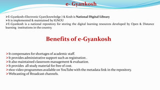 e- Gyankosh
E-Gyankosh=Electronic Gyan(knowledge ) & Kosh is National Digital Library
It is implemented & maintained by IGNOU
E-Gyankosh is a national repository for storing the digital learning resources developed by Open & Distance
learning institutions in the country.
Benefits of e-Gyankosh
It compensates for shortages of academic staff.
It provides administrative support such as registration .
It also maintained classroom management & evaluation.
It provides all study material for free of cost.
1600 video programmes available on YouTube with the metadata link in the repository.
Webcasting of Broadcast channels.
 