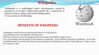Wikipedia
Wikipedia is a multilingual online encyclopaedia created &
maintained as an open collaboration project by a community of
volunteer editors, using a wiki-based editing system.
It is a summary of knowledge.
BENEFITS OF WIKIPEDIA
Wikipedia’s most known & controversial feature is its editing tool.
Free editing can be very helpful to the sites users.
If a fact is incorrect it can be changed within seconds by one of Wikis register users.
It is increasingly used by people in the academic community , from freshman students to professors , as an easly
accessible tertiary source for information about anything & everything & as a quick “ready reference”. To get a sense
of a concept or idea.
 