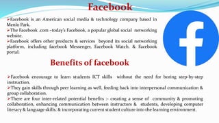 Facebook
Facebook is an American social media & technology company based in
Menlo Park.
The Facebook .com –today’s Facebook, a popular global social networking
website.
Facebook offers other products & services beyond its social networking
platform, including facebook Messenger, Facebook Watch. & Facebook
portal.
Benefits of facebook
Facebook encourage to learn students ICT skills without the need for boring step-by-step
instruction.
They gain skills through peer learning as well, feeding back into interpersonal communication &
group collaboration.
There are four inter-related potential benefits :- creating a sense of community & promoting
collaboration, enhancing communication between instructors & students, developing computer
literacy & language skills. & incorporating current student culture into the learning environment.
 