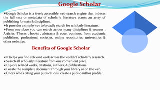Google Scholar
Google Scholar is a freely accessible web search engine that indexes
the full text or metadata of scholarly literature across an array of
publishing formats & disciplines.
It provides a simple way to broadly search for scholarly literature.
From one place you can search across many disciplines & sources :
Articles, Theses , books , abstracts & court opinions, from academic
publishers, professional societies, online repositories, universities &
other web sites.
Benefits of Google Scholar
It helps you find relevant work across the world of scholarly research.
Search all scholarly literature from one convenient place.
Explore related works, citations, authors, & publications.
Locate the complete document through your library or on the web.
Check who’s citing your publications, create a public author profile.
 