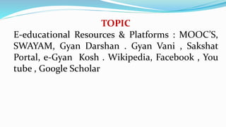 TOPIC
E-educational Resources & Platforms : MOOC’S,
SWAYAM, Gyan Darshan . Gyan Vani , Sakshat
Portal, e-Gyan Kosh . Wikipedia, Facebook , You
tube , Google Scholar
 