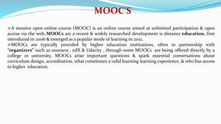 MOOC’S
A massive open online course (MOOC) is an online course aimed at unlimited participation & open
access via the web..MOOCs are a recent & widely researched development is distance education, first
introduced in 2006 & emerged as a popular mode of learning in 2012.
MOOCs are typically provided by higher education institutions, often in partnership with
“organizers” such as coursera , edX & Udacity , through some MOOCs are being offered directly by a
college or university. MOOCs arise important questions & spark essential conversations about
curriculum design, accreditation, what constitutes a valid learning learning experience, & who has access
to higher education.
 