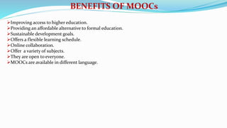 BENEFITS OF MOOCs
Improving access to higher education.
Providing an affordable alternative to formal education.
Sustainable development goals.
Offers a flexible learning schedule.
Online collaboration.
Offer a variety of subjects.
They are open to everyone.
MOOCs are available in different language.
 
