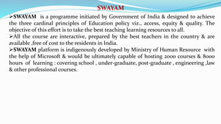 SWAYAM
SWAYAM is a programme initiated by Government of India & designed to achieve
the three cardinal principles of Education policy viz., access, equity & quality. The
objective of this effort is to take the best teaching learning resources to all.
All the course are interactive, prepared by the best teachers in the country & are
available ,free of cost to the residents in India.
SWAYAM platform is indigenously developed by Ministry of Human Resource with
the help of Microsoft & would be ultimately capable of hosting 2000 courses & 8000
hours of learning : covering school , under-graduate, post-graduate , engineering ,law
& other professional courses.
 