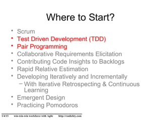 Where to Start?
         • Scrum
         • Test Driven Development (TDD)
         • Pair Programming
         • Collaborative Requirements Elicitation
         • Contributing Code Insights to Backlogs
         • Rapid Relative Estimation
         • Developing Iteratively and Incrementally
            – With Iterative Retrospecting & Continuous
              Learning
         • Emergent Design
         • Practicing Pomodoros
______________________________
1/4/13       win-win-win workforce with Agile   http://ronlichty.com
 