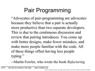 Pair Programming
             “Advocates of pair-programming are advocates
             because they believe that a pair is actually
             more productive than two separate developers.
             This is due to the continuous discussion and
             review that pairing introduces. You come up
             with better designs, make fewer mistakes, and
             make more people familiar with the code. All
             of these things offset having less people
             typing.”
             --Martin Fowler, who wrote the book Refactoring
______________________________
1/4/13   win-win-win workforce with Agile   http://ronlichty.com
                                                           Photo by Menlo Innovations, Some rights reserved, http://www.Flickr.com/photos/menlopics/3928250043/
 