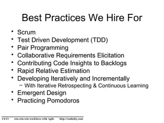 Best Practices We Hire For
         •     Scrum
         •     Test Driven Development (TDD)
         •     Pair Programming
         •     Collaborative Requirements Elicitation
         •     Contributing Code Insights to Backlogs
         •     Rapid Relative Estimation
         •     Developing Iteratively and Incrementally
                 – With Iterative Retrospecting & Continuous Learning
         • Emergent Design
         • Practicing Pomodoros

______________________________
1/4/13       win-win-win workforce with Agile   http://ronlichty.com
 