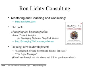 Ron Lichty Consulting
         • Mentoring and Coaching and Consulting:
               – http://ronlichty.com/

         • The book:
             Managing the Unmanageable:
               Rules, Tools & Insights
                    for Managing Software People & Teams
               – http://ManagingTheUnmanageable.net

         • Training: now in development:
               – “Managing Software People and Teams: the class”
               – “The Agile Manager”
               (Email me through the site above and I’ll let you know when.)

______________________________
1/4/13   win-win-win workforce with Agile   http://ronlichty.com
 