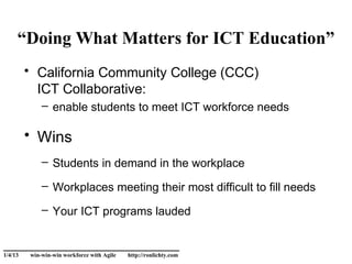“Doing What Matters for ICT Education”
         • California Community College (CCC)
           ICT Collaborative:
             – enable students to meet ICT workforce needs

         • Wins
             – Students in demand in the workplace

             – Workplaces meeting their most difficult to fill needs

             – Your ICT programs lauded

______________________________
1/4/13   win-win-win workforce with Agile   http://ronlichty.com
 