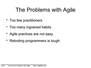 The Problems with Agile
         • Too few practitioners
         • Too many ingrained habits
         • Agile practices are not easy
         • Retooling programmers is tough




______________________________
1/4/13    win-win-win workforce with Agile   http://ronlichty.com
 