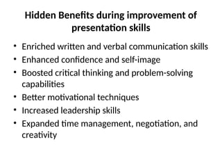 Hidden Benefits during improvement of
presentation skills
• Enriched written and verbal communication skills
• Enhanced confidence and self-image
• Boosted critical thinking and problem-solving
capabilities
• Better motivational techniques
• Increased leadership skills
• Expanded time management, negotiation, and
creativity
 
