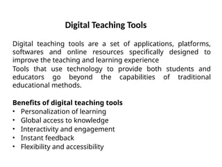 Digital Teaching Tools
Digital teaching tools are a set of applications, platforms,
softwares and online resources specifically designed to
improve the teaching and learning experience
Tools that use technology to provide both students and
educators go beyond the capabilities of traditional
educational methods.
Benefits of digital teaching tools
• Personalization of learning
• Global access to knowledge
• Interactivity and engagement
• Instant feedback
• Flexibility and accessibility
 