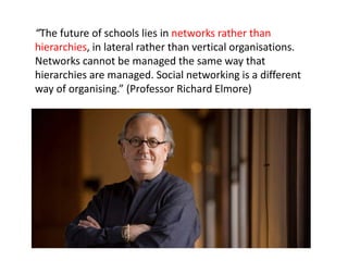“The future of schools lies in networks rather than
hierarchies, in lateral rather than vertical organisations.
Networks cannot be managed the same way that
hierarchies are managed. Social networking is a different
way of organising.” (Professor Richard Elmore)
 