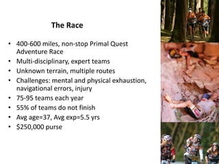 The Race
• 400-600 miles, non-stop Primal Quest
Adventure Race
• Multi-disciplinary, expert teams
• Unknown terrain, multiple routes
• Challenges: mental and physical exhaustion,
navigational errors, injury
• 75-95 teams each year
• 55% of teams do not finish
• Avg age=37, Avg exp=5.5 yrs
• $250,000 purse
 
