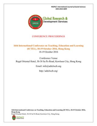 PEOPLE: International Journal of Social Sciences
ISSN 2454-5899
16th International Conference on Teaching, Education and Learning (ICTEL), 18-19 October 2016,
Hong Kong
Regal Oriental Hotel, 30-38 Sa Po Road, Kowloon City, Hong Kong
CONFERENCE PROCEDDINGS
16th International Conference on Teaching, Education and Learning
(ICTEL), 18-19 October 2016, Hong Kong
18-19 October 2016
Conference Venue
Regal Oriental Hotel, 30-38 Sa Po Road, Kowloon City, Hong Kong
Email: info@adtelweb.org
http://adtelweb.org/
 