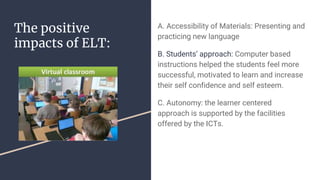 The positive
impacts of ELT:
A. Accessibility of Materials: Presenting and
practicing new language
B. Students’ approach: Computer based
instructions helped the students feel more
successful, motivated to learn and increase
their self confidence and self esteem.
C. Autonomy: the learner centered
approach is supported by the facilities
offered by the ICTs.
 