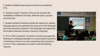 D. Realism: Realistic learning environment is provided by
ICTs,
E. Teachers Assist: Teacher’s time can be saved by the
availability of different rich texts, different topics, quizzes
and exercises.
F. Student-centered: Working outside the classroom, playing
language games and, gaining extra exposure to the language
and improving their progress in the language and supporting
the student-centered concept is done by computers.
G. ICTs in Self- Evaluation: Computer-assisted packages like
listening to a dialogue/passage and answering the questions
or listening to lectures and then answering short questions
or true or false statements are used to test the listening
capacity.
 