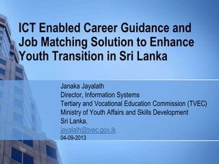 ICT Enabled Career Guidance and
Job Matching Solution to Enhance
Youth Transition in Sri Lanka
Janaka Jayalath
Director, Information Systems
Tertiary and Vocational Education Commission (TVEC)
Ministry of Youth Affairs and Skills Development
Sri Lanka.
jayalath@tvec.gov.lk
04-09-2013
 