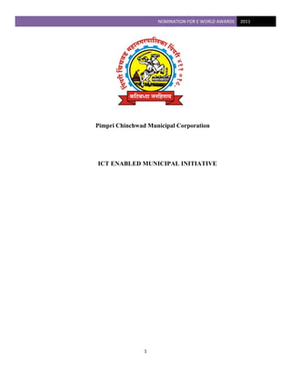 NOMINATION FOR E WORLD AWARDS  2011 
 




    Pimpri Chinchwad Municipal Corporation




    ICT ENABLED MUNICIPAL INITIATIVE




                    1 
 
 