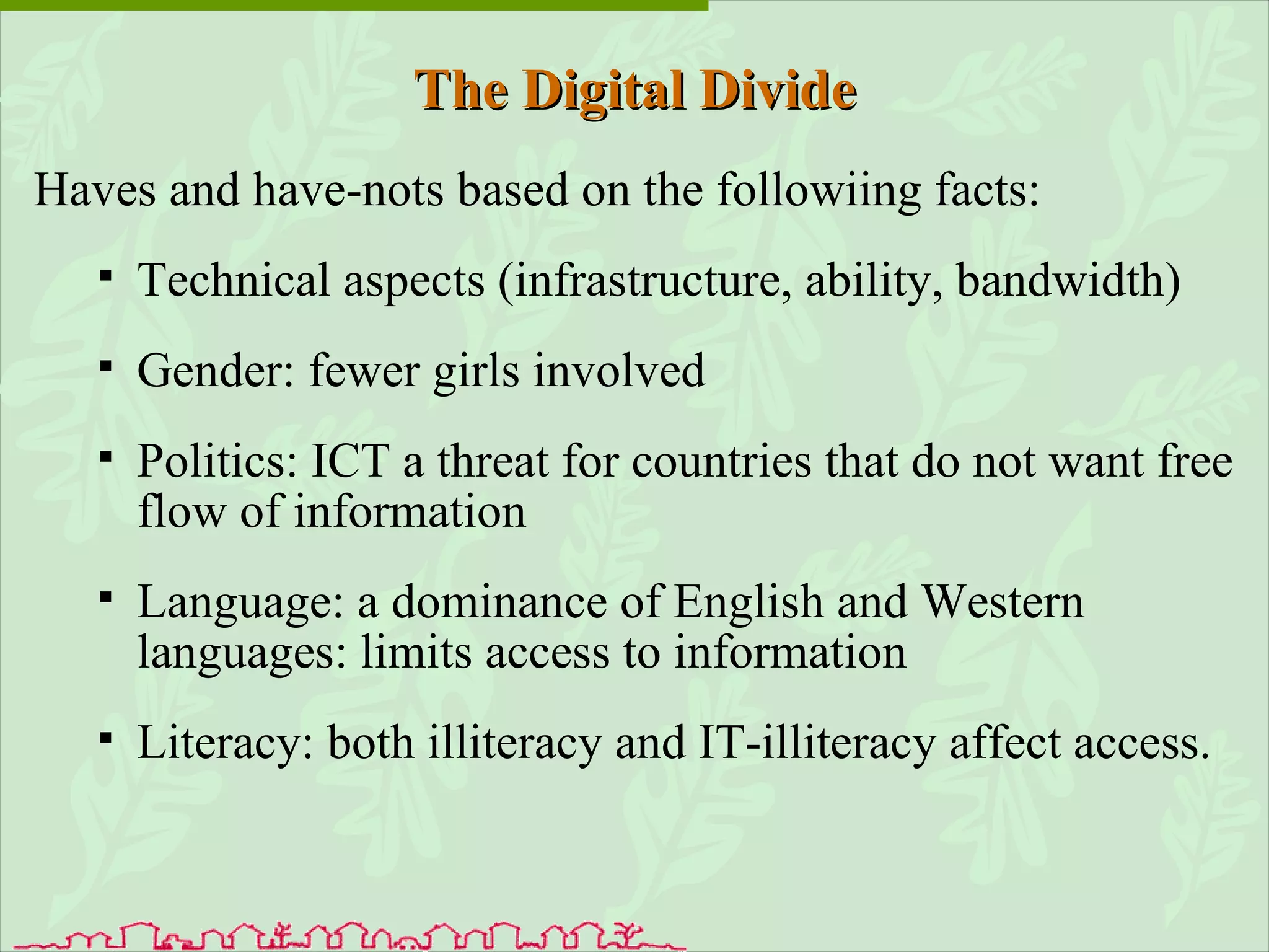 The Digital Divide Haves and have-nots based on the followiing facts: Technical aspects (infrastructure, ability, bandwidth) Gender: fewer girls involved Politics: ICT a threat for countries that do not want free flow of information Language: a dominance of English and Western languages: limits access to information Literacy: both illiteracy and IT-illiteracy affect access. 