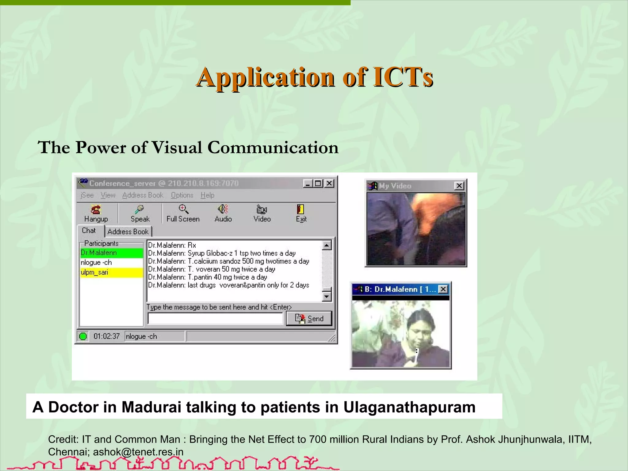 Application of ICTs The Power of Visual Communication A Doctor in Madurai talking to patients in Ulaganathapuram Credit:  IT and Common Man :  Bringing the Net Effect to 700 million Rural Indians by Prof. Ashok Jhunjhunwala, IITM, Chennai; ashok@tenet.res.in 