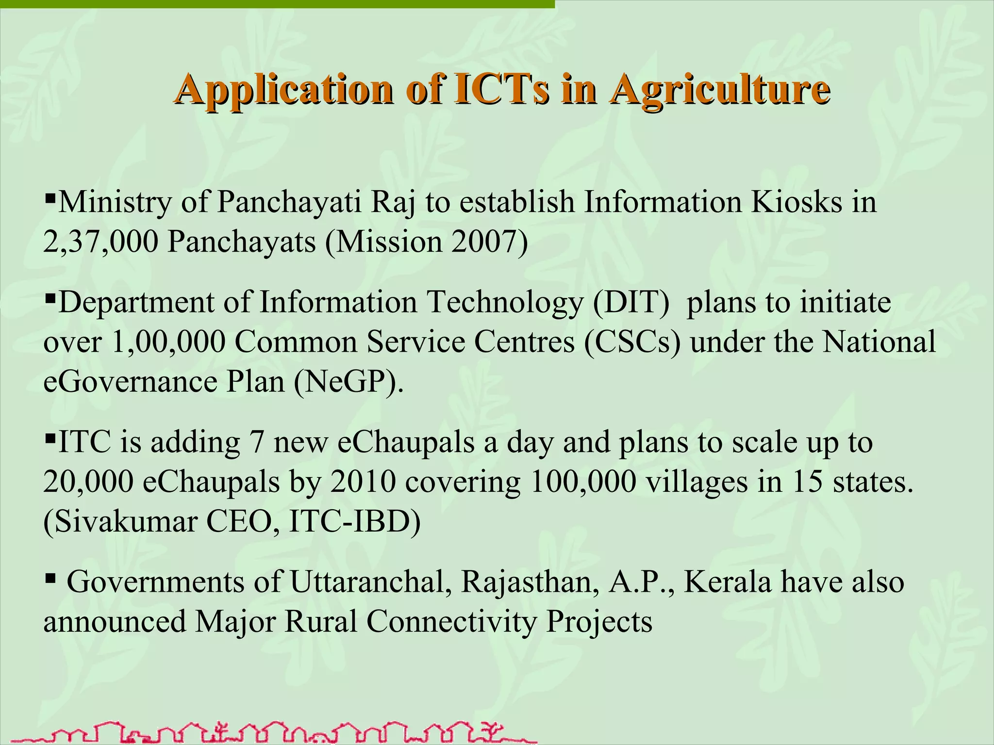Ministry of Panchayati Raj to establish Information Kiosks in 2,37,000 Panchayats (Mission 2007) Department of Information Technology (DIT)  plans to initiate over 1,00,000 Common Service Centres (CSCs) under the National eGovernance Plan (NeGP).  ITC is adding 7 new eChaupals a day and plans to scale up to 20,000 eChaupals by 2010 covering 100,000 villages in 15 states. (Sivakumar CEO, ITC-IBD)  Governments of Uttaranchal, Rajasthan, A.P., Kerala have also announced Major Rural Connectivity Projects Application of ICTs in Agriculture 