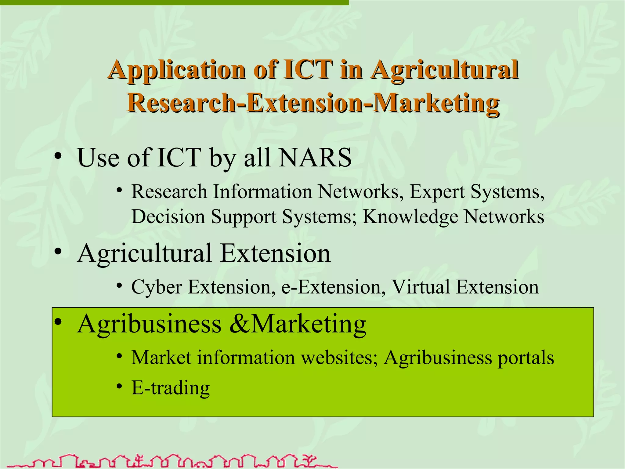 Use of ICT by all NARS Research Information Networks, Expert Systems, Decision Support Systems; Knowledge Networks Agricultural Extension Cyber Extension, e-Extension, Virtual Extension Agribusiness &Marketing Market information websites; Agribusiness portals E-trading Application of ICT in Agricultural Research-Extension-Marketing 