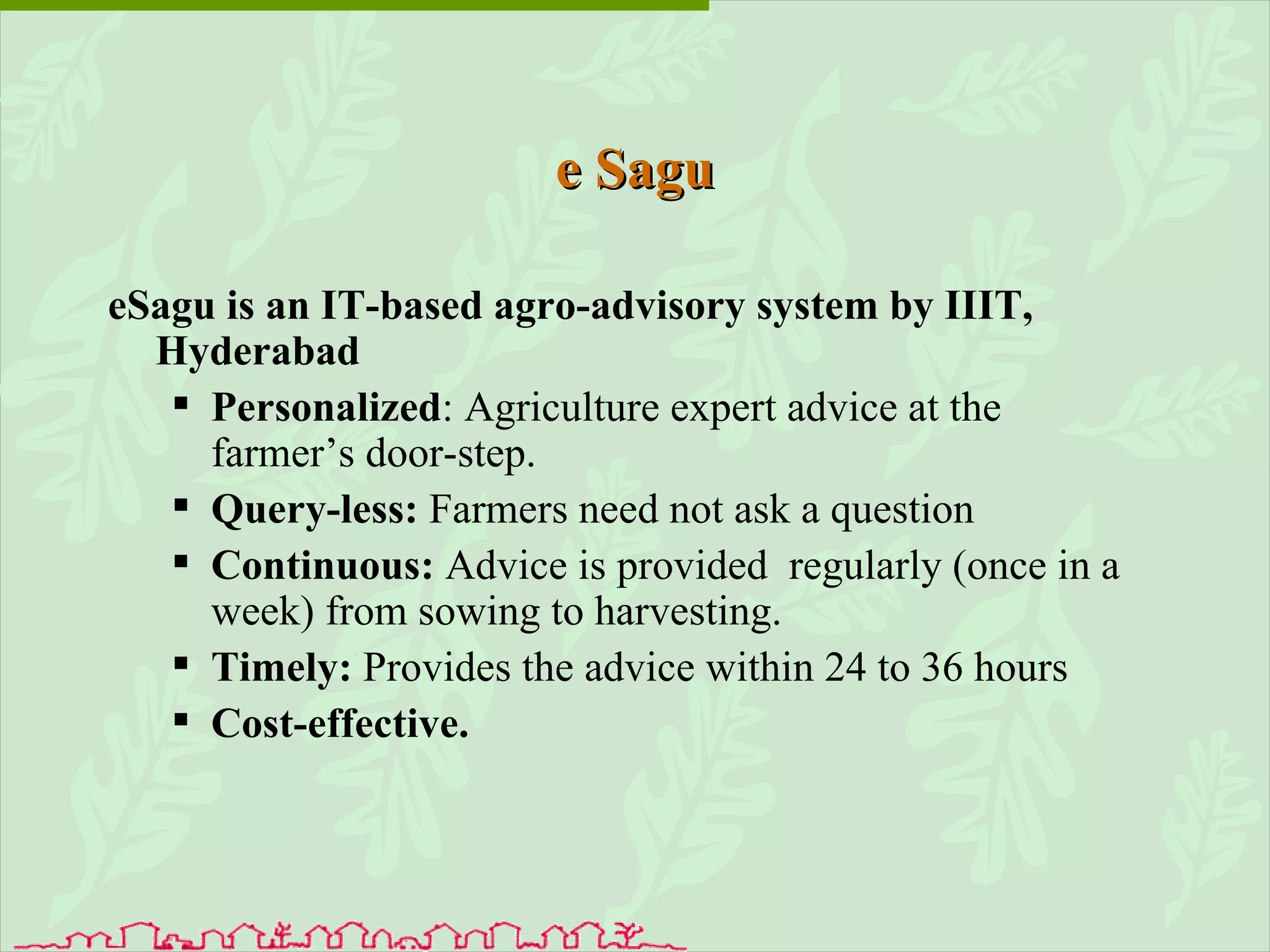 e Sagu eSagu is an IT-based agro-advisory system by IIIT, Hyderabad  Personalized : Agriculture expert advice at the  farmer’s door-step.  Query-less:  Farmers need not ask a question Continuous:  Advice is provided  regularly (once in a week) from sowing to harvesting. Timely:  Provides the advice within 24 to 36 hours Cost-effective. 