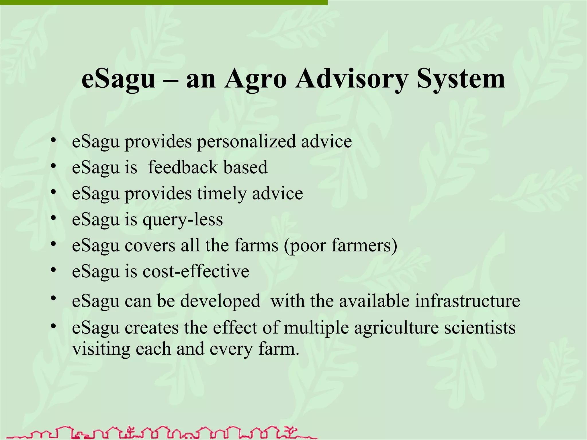 eSagu – an Agro Advisory System eSagu provides personalized advice eSagu is  feedback based  eSagu provides timely advice   eSagu is query-less  eSagu covers all the farms (poor farmers)  eSagu is cost-effective    eSagu can be developed  with the available infrastructure   eSagu creates the effect of multiple agriculture scientists visiting each and every farm.   